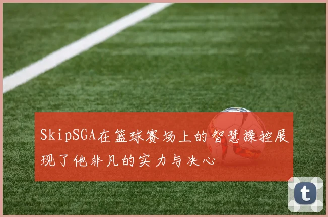 SkipSGA在篮球赛场上的智慧操控展现了他非凡的实力与决心