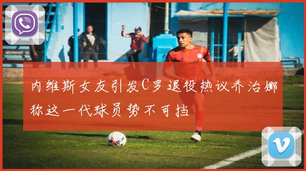 内维斯女友引发C罗退役热议乔治娜称这一代球员势不可挡