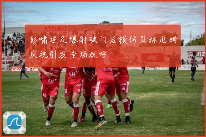 彭啸逆足爆射破门后模仿贝林厄姆庆祝引发全场欢呼