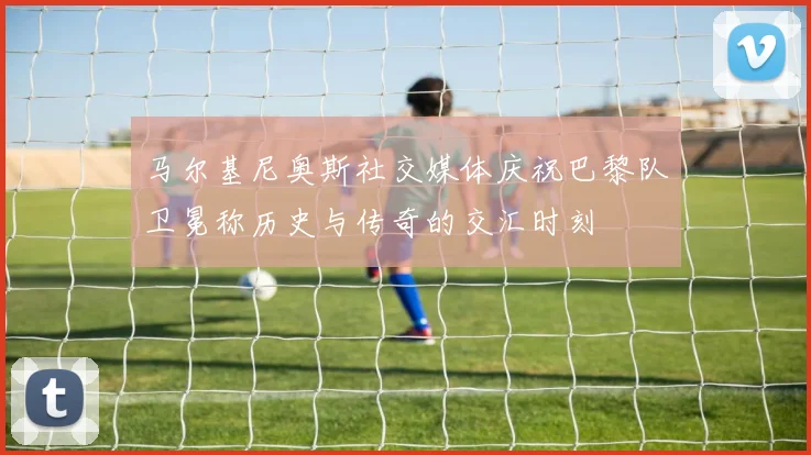 马尔基尼奥斯社交媒体庆祝巴黎队卫冕称历史与传奇的交汇时刻
