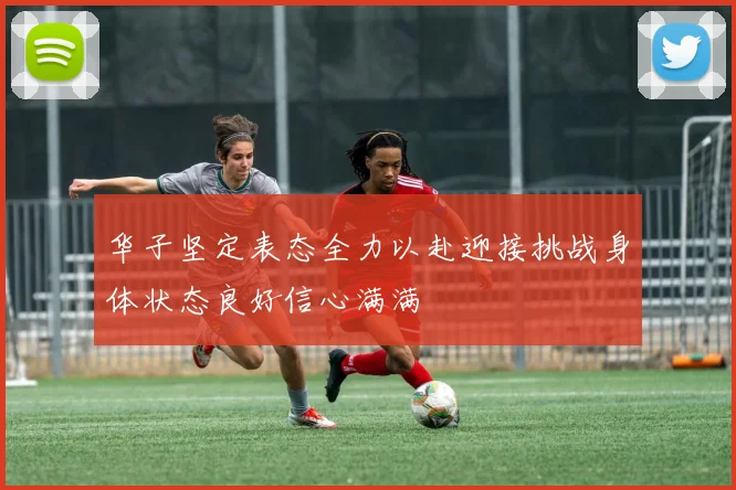 华子坚定表态全力以赴迎接挑战身体状态良好信心满满