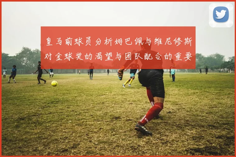 皇马前球员分析姆巴佩与维尼修斯对金球奖的渴望与团队配合的重要性
