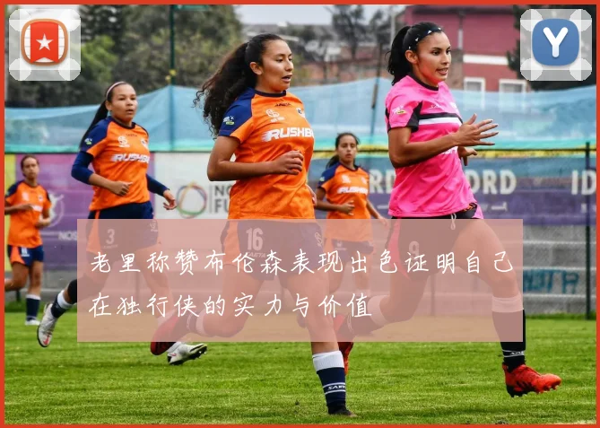 老里称赞布伦森表现出色证明自己在独行侠的实力与价值
