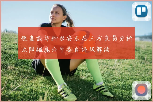 理查兹与科尔安东尼三方交易分析太阳雄鹿公牛各自评级解读
