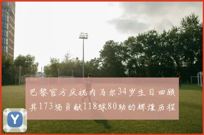 巴黎官方庆祝内马尔34岁生日回顾其173场贡献118球80助的辉煌历程
