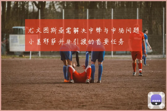 尤文图斯亟需解决中锋与中场问题小基耶萨并非引援的首要任务
