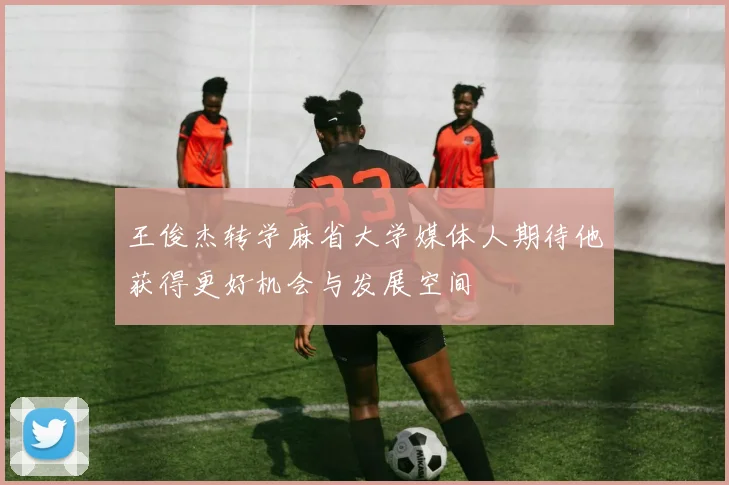 王俊杰转学麻省大学媒体人期待他获得更好机会与发展空间