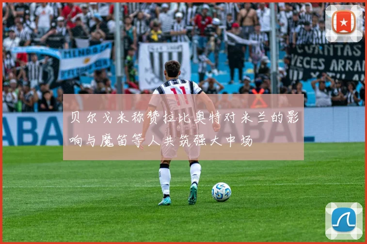 贝尔戈米称赞拉比奥特对米兰的影响与魔笛等人共筑强大中场