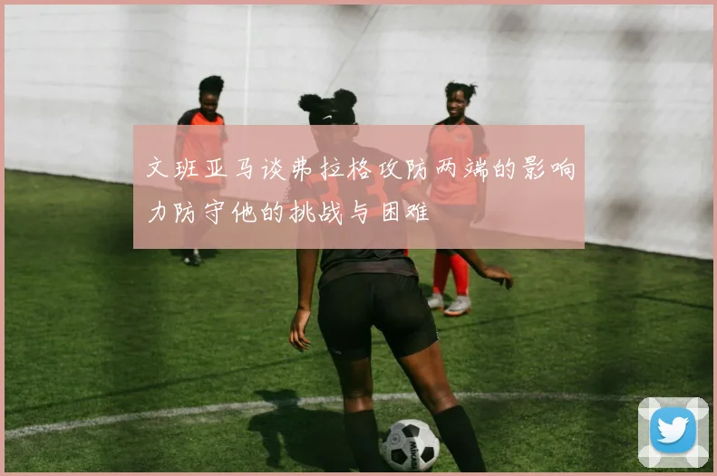 文班亚马谈弗拉格攻防两端的影响力防守他的挑战与困难
