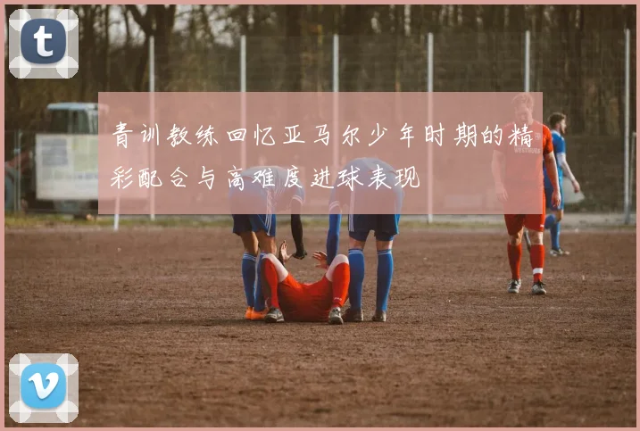 青训教练回忆亚马尔少年时期的精彩配合与高难度进球表现