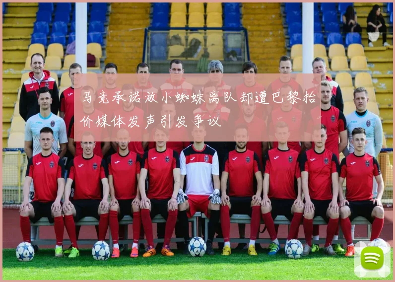 马竞承诺放小蜘蛛离队却遭巴黎抬价媒体发声引发争议