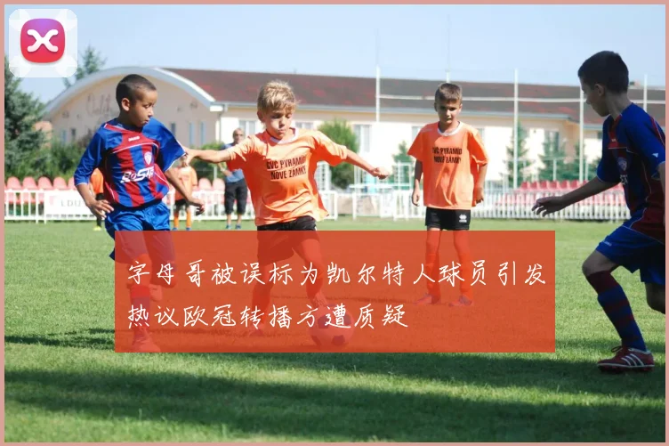 字母哥被误标为凯尔特人球员引发热议欧冠转播方遭质疑