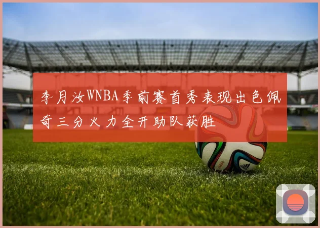 李月汝WNBA季前赛首秀表现出色佩奇三分火力全开助队获胜