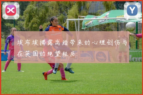 埃布埃揭露离婚带来的心理创伤与在英国的绝望经历